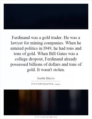 Ferdinand was a gold trader. He was a lawyer for mining companies. When he entered politics in l949, he had tons and tons of gold. When Bill Gates was a college dropout, Ferdinand already possessed billions of dollars and tons of gold. It wasn't stolen Picture Quote #1