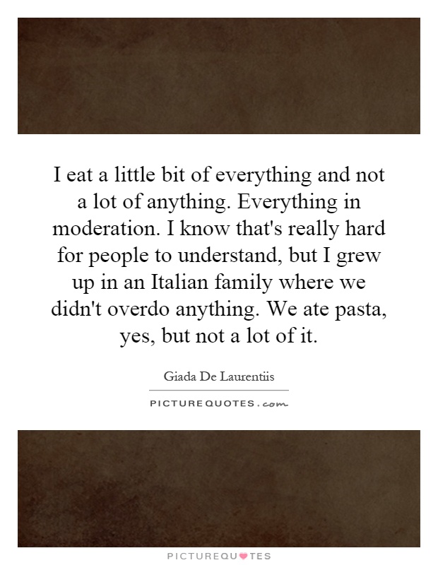 I eat a little bit of everything and not a lot of anything. Everything in moderation. I know that's really hard for people to understand, but I grew up in an Italian family where we didn't overdo anything. We ate pasta, yes, but not a lot of it Picture Quote #1