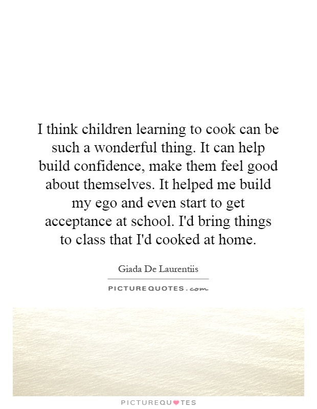 I think children learning to cook can be such a wonderful thing. It can help build confidence, make them feel good about themselves. It helped me build my ego and even start to get acceptance at school. I'd bring things to class that I'd cooked at home Picture Quote #1