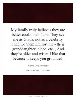 My family truly believes they are better cooks than I am. They see me as Giada, not as a celebrity chef. To them I'm just me - their granddaughter, niece, etc., And they're older and wiser. I like that because it keeps you grounded Picture Quote #1