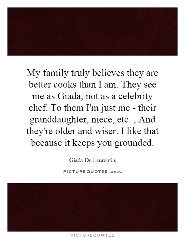 My family truly believes they are better cooks than I am. They see me as Giada, not as a celebrity chef. To them I'm just me - their granddaughter, niece, etc., And they're older and wiser. I like that because it keeps you grounded Picture Quote #1