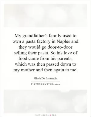 My grandfather's family used to own a pasta factory in Naples and they would go door-to-door selling their pasta. So his love of food came from his parents, which was then passed down to my mother and then again to me Picture Quote #1
