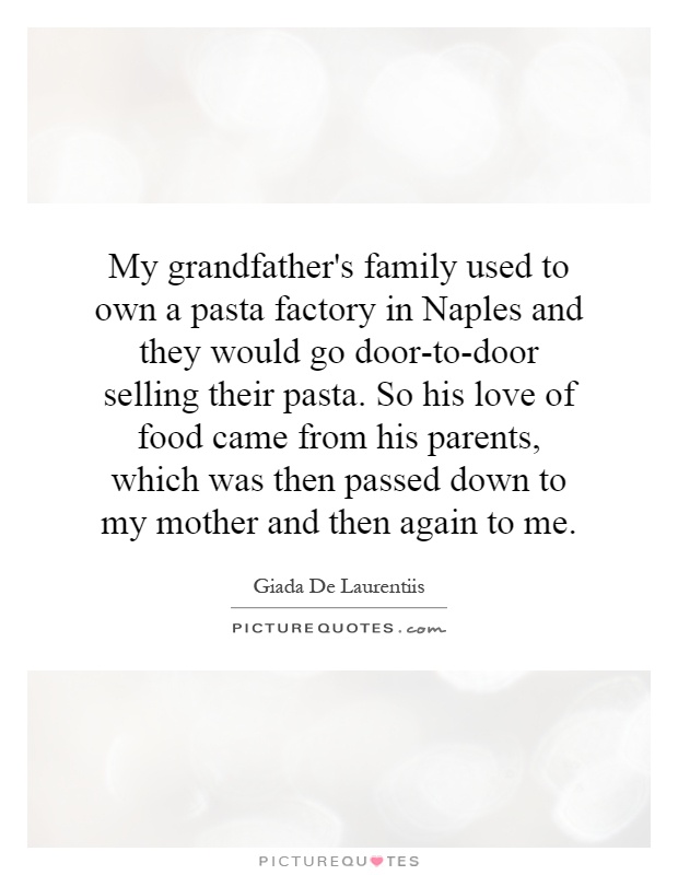 My grandfather's family used to own a pasta factory in Naples and they would go door-to-door selling their pasta. So his love of food came from his parents, which was then passed down to my mother and then again to me Picture Quote #1