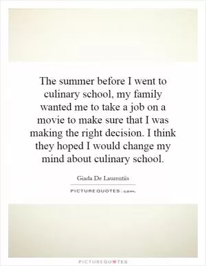 The summer before I went to culinary school, my family wanted me to take a job on a movie to make sure that I was making the right decision. I think they hoped I would change my mind about culinary school Picture Quote #1