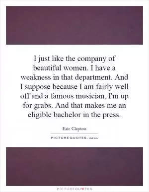 I just like the company of beautiful women. I have a weakness in that department. And I suppose because I am fairly well off and a famous musician, I'm up for grabs. And that makes me an eligible bachelor in the press Picture Quote #1
