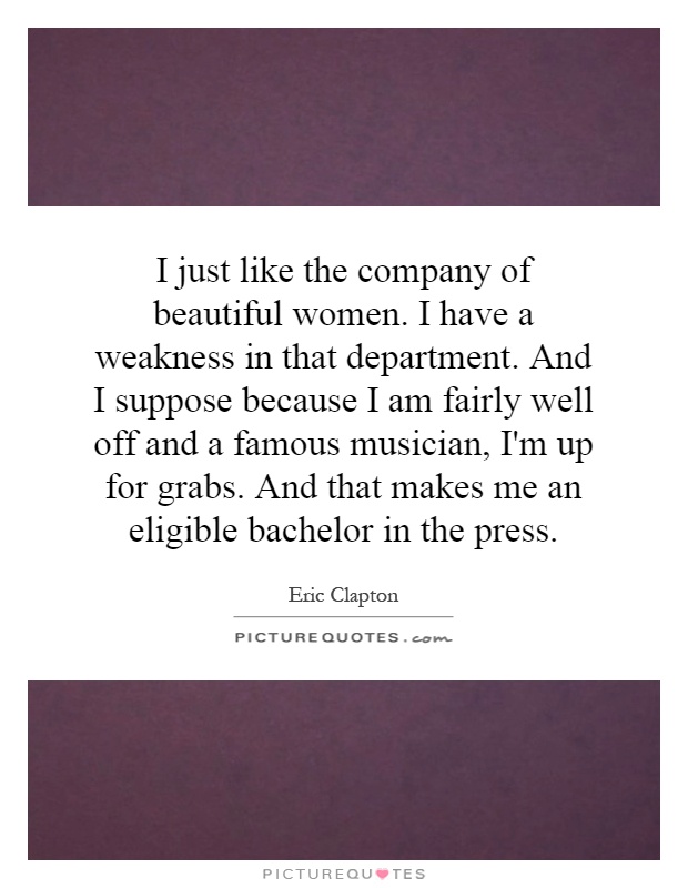 I just like the company of beautiful women. I have a weakness in that department. And I suppose because I am fairly well off and a famous musician, I'm up for grabs. And that makes me an eligible bachelor in the press Picture Quote #1