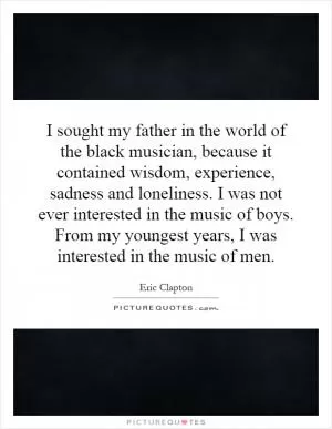 I sought my father in the world of the black musician, because it contained wisdom, experience, sadness and loneliness. I was not ever interested in the music of boys. From my youngest years, I was interested in the music of men Picture Quote #1