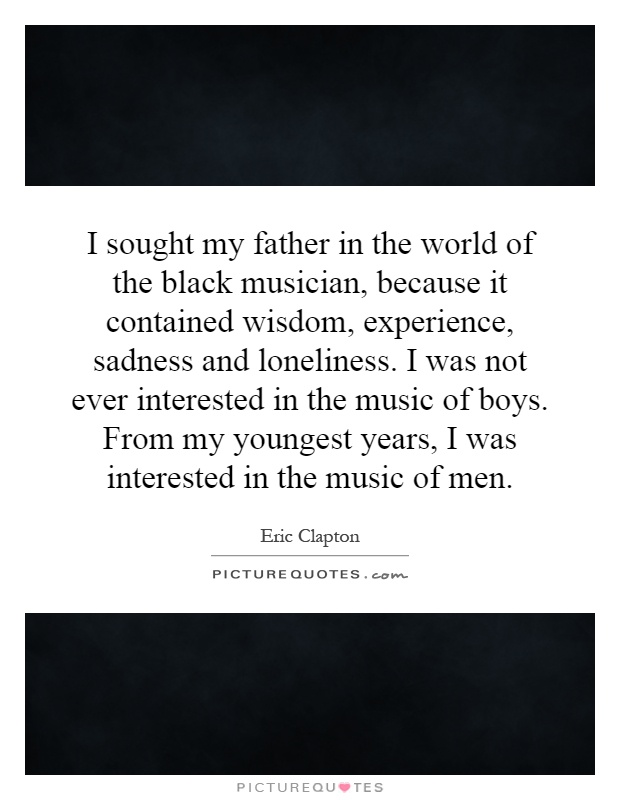 I sought my father in the world of the black musician, because it contained wisdom, experience, sadness and loneliness. I was not ever interested in the music of boys. From my youngest years, I was interested in the music of men Picture Quote #1