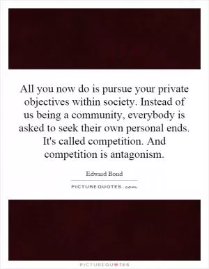 All you now do is pursue your private objectives within society. Instead of us being a community, everybody is asked to seek their own personal ends. It's called competition. And competition is antagonism Picture Quote #1