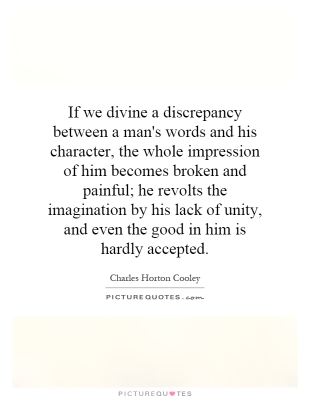 If we divine a discrepancy between a man's words and his character, the whole impression of him becomes broken and painful; he revolts the imagination by his lack of unity, and even the good in him is hardly accepted Picture Quote #1