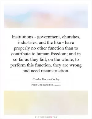 Institutions - government, churches, industries, and the like - have properly no other function than to contribute to human freedom; and in so far as they fail, on the whole, to perform this function, they are wrong and need reconstruction Picture Quote #1