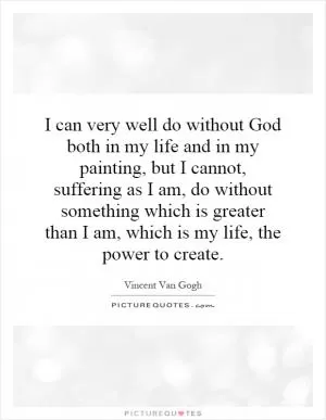 I can very well do without God both in my life and in my painting, but I cannot, suffering as I am, do without something which is greater than I am, which is my life, the power to create Picture Quote #1