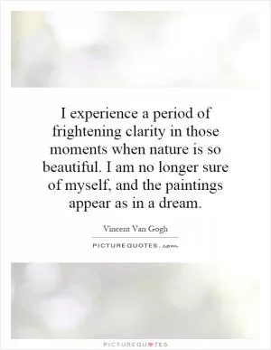 I experience a period of frightening clarity in those moments when nature is so beautiful. I am no longer sure of myself, and the paintings appear as in a dream Picture Quote #1