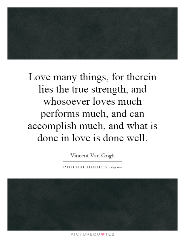 Love many things, for therein lies the true strength, and whosoever loves much performs much, and can accomplish much, and what is done in love is done well Picture Quote #1
