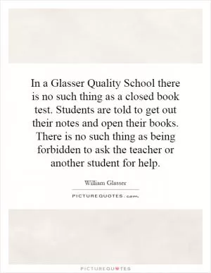 In a Glasser Quality School there is no such thing as a closed book test. Students are told to get out their notes and open their books. There is no such thing as being forbidden to ask the teacher or another student for help Picture Quote #1