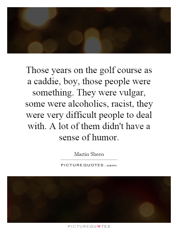 Those years on the golf course as a caddie, boy, those people were something. They were vulgar, some were alcoholics, racist, they were very difficult people to deal with. A lot of them didn't have a sense of humor Picture Quote #1