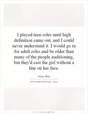 I played teen roles until high definition came out, and I could never understand it. I would go in for adult roles and be older than many of the people auditioning, but they'd cast the girl without a line on her face Picture Quote #1