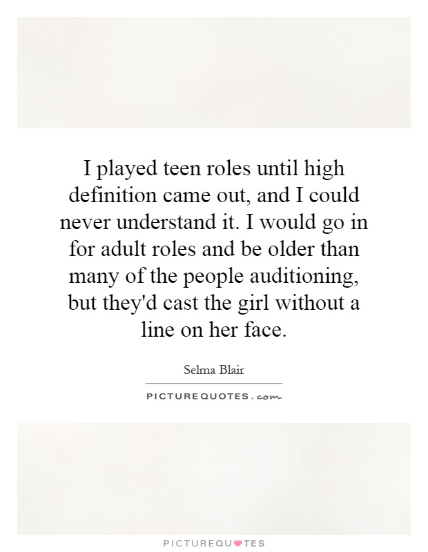 I played teen roles until high definition came out, and I could never understand it. I would go in for adult roles and be older than many of the people auditioning, but they'd cast the girl without a line on her face Picture Quote #1