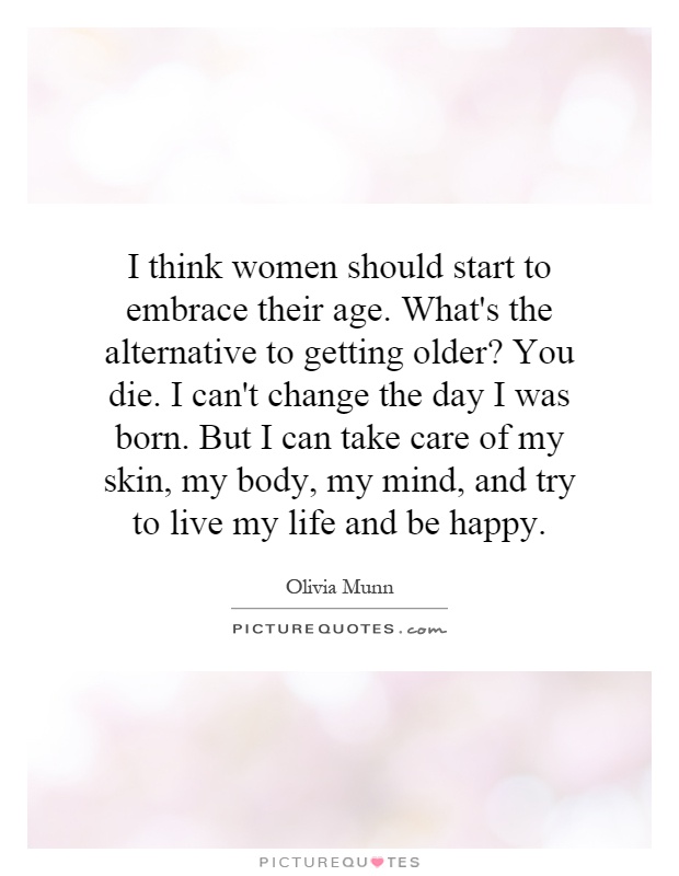 I think women should start to embrace their age. What's the alternative to getting older? You die. I can't change the day I was born. But I can take care of my skin, my body, my mind, and try to live my life and be happy Picture Quote #1