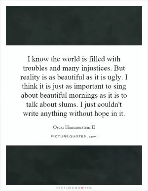 I know the world is filled with troubles and many injustices. But reality is as beautiful as it is ugly. I think it is just as important to sing about beautiful mornings as it is to talk about slums. I just couldn't write anything without hope in it Picture Quote #1