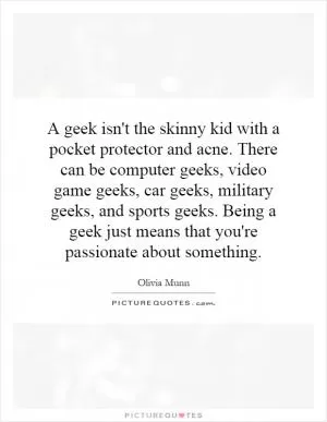 A geek isn't the skinny kid with a pocket protector and acne. There can be computer geeks, video game geeks, car geeks, military geeks, and sports geeks. Being a geek just means that you're passionate about something Picture Quote #1