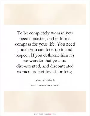 To be completely woman you need a master, and in him a compass for your life. You need a man you can look up to and respect. If you dethrone him it's no wonder that you are discontented, and discontented women are not loved for long Picture Quote #1