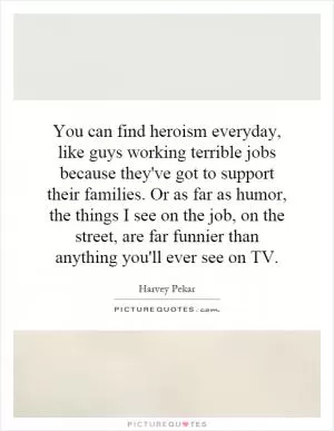 You can find heroism everyday, like guys working terrible jobs because they've got to support their families. Or as far as humor, the things I see on the job, on the street, are far funnier than anything you'll ever see on TV Picture Quote #1