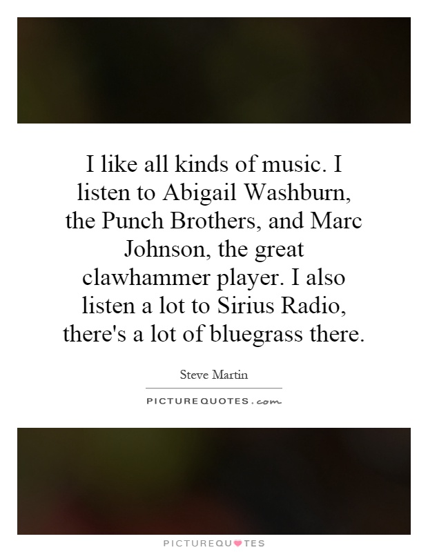 I like all kinds of music. I listen to Abigail Washburn, the Punch Brothers, and Marc Johnson, the great clawhammer player. I also listen a lot to Sirius Radio, there's a lot of bluegrass there Picture Quote #1