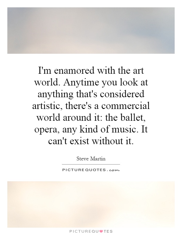 I'm enamored with the art world. Anytime you look at anything that's considered artistic, there's a commercial world around it: the ballet, opera, any kind of music. It can't exist without it Picture Quote #1