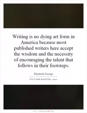 Writing is no dying art form in America because most published writers here accept the wisdom and the necessity of encouraging the talent that follows in their footsteps Picture Quote #1