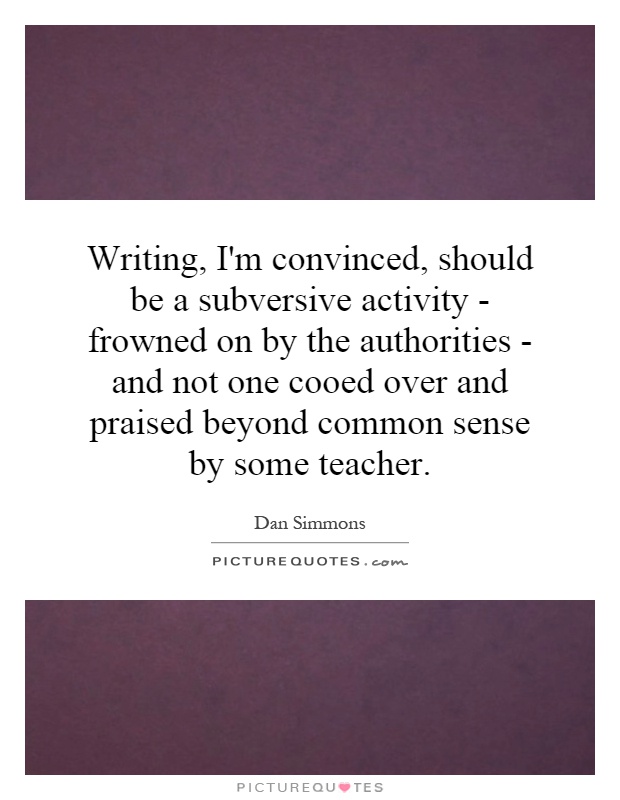 Writing, I'm convinced, should be a subversive activity - frowned on by the authorities - and not one cooed over and praised beyond common sense by some teacher Picture Quote #1