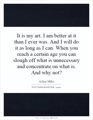 It is my art. I am better at it than I ever was. And I will do it as long as I can. When you reach a certain age you can slough off what is unnecessary and concentrate on what is. And why not? Picture Quote #1