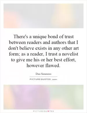 There's a unique bond of trust between readers and authors that I don't believe exists in any other art form; as a reader, I trust a novelist to give me his or her best effort, however flawed Picture Quote #1