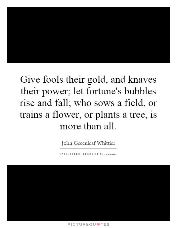 Give fools their gold, and knaves their power; let fortune's bubbles rise and fall; who sows a field, or trains a flower, or plants a tree, is more than all Picture Quote #1