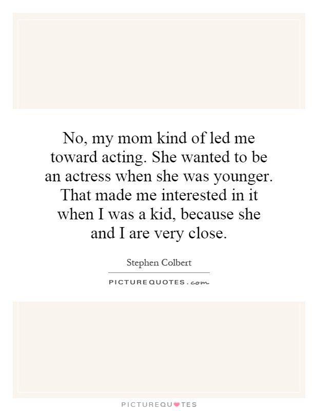 No, my mom kind of led me toward acting. She wanted to be an actress when she was younger. That made me interested in it when I was a kid, because she and I are very close Picture Quote #1