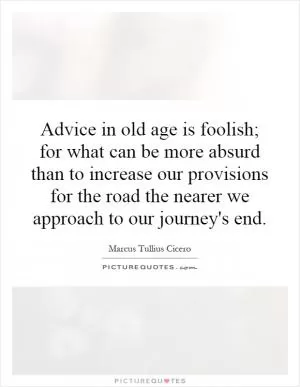 Advice in old age is foolish; for what can be more absurd than to increase our provisions for the road the nearer we approach to our journey's end Picture Quote #1