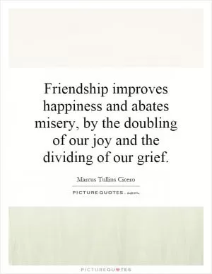 Friendship improves happiness and abates misery, by the doubling of our joy and the dividing of our grief Picture Quote #1