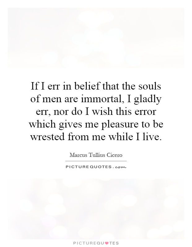If I err in belief that the souls of men are immortal, I gladly err, nor do I wish this error which gives me pleasure to be wrested from me while I live Picture Quote #1