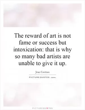 The reward of art is not fame or success but intoxication: that is why so many bad artists are unable to give it up Picture Quote #1