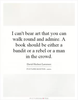 I can't bear art that you can walk round and admire. A book should be either a bandit or a rebel or a man in the crowd Picture Quote #1