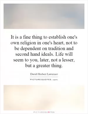 It is a fine thing to establish one's own religion in one's heart, not to be dependent on tradition and second hand ideals. Life will seem to you, later, not a lesser, but a greater thing Picture Quote #1