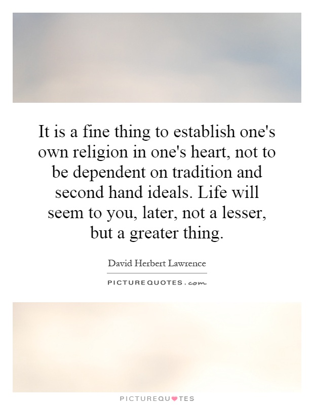 It is a fine thing to establish one's own religion in one's heart, not to be dependent on tradition and second hand ideals. Life will seem to you, later, not a lesser, but a greater thing Picture Quote #1