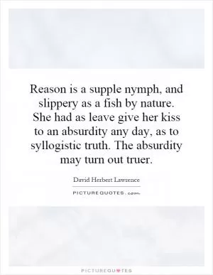 Reason is a supple nymph, and slippery as a fish by nature. She had as leave give her kiss to an absurdity any day, as to syllogistic truth. The absurdity may turn out truer Picture Quote #1