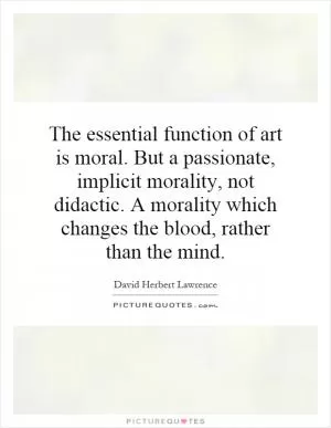 The essential function of art is moral. But a passionate, implicit morality, not didactic. A morality which changes the blood, rather than the mind Picture Quote #1