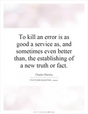 To kill an error is as good a service as, and sometimes even better than, the establishing of a new truth or fact Picture Quote #1