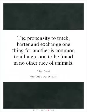 The propensity to truck, barter and exchange one thing for another is common to all men, and to be found in no other race of animals Picture Quote #1