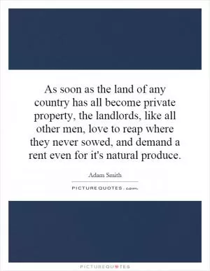 As soon as the land of any country has all become private property, the landlords, like all other men, love to reap where they never sowed, and demand a rent even for it's natural produce Picture Quote #1