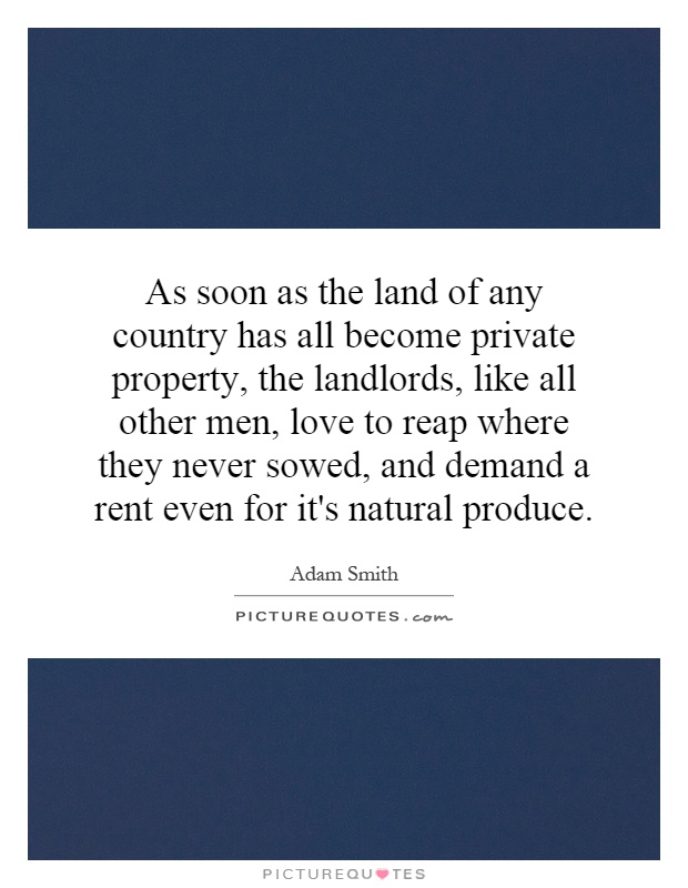 As soon as the land of any country has all become private property, the landlords, like all other men, love to reap where they never sowed, and demand a rent even for it's natural produce Picture Quote #1