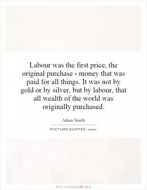 Labour was the first price, the original purchase - money that was paid for all things. It was not by gold or by silver, but by labour, that all wealth of the world was originally purchased Picture Quote #1
