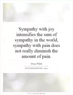 Sympathy with joy intensifies the sum of sympathy in the world, sympathy with pain does not really diminish the amount of pain Picture Quote #1